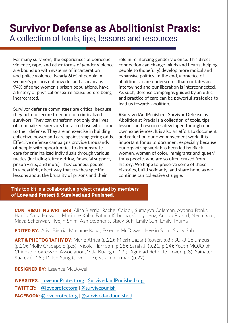 Survivor Defense as Abolitionist Praxis: A collection of tools, tips, lessons and resources  For many survivors, the experiences of domestic violence, rape, and other forms of gender violence are bound up with systems of incarceration  and police violence. Nearly 60% of people in women’s prisons nationwide, and as many as  94% of some women’s prison populations, have  a history of physical or sexual abuse before being incarcerated.  Survivor defense committees are critical because they help to secure freedom for criminalized survivors. They can transform not only the lives of criminalized survivors but also those who come to their defense. They are an exercise in building collective power and care against staggering odds. Effective defense campaigns provide thousands of people with opportunities to demonstrate  care for criminalized individuals through various tactics (including letter writing, financial support, prison visits, and more). They connect people  in a heartfelt, direct way that teaches specific lessons about the brutality of prisons and their  This toolkit is a collaborative project created of Love and Protect & Survived and Punished  role in reinforcing gender violence. This direct connection can change minds and hearts, helping people to (hopefully) develop more radical and expansive politics. In the end, a practice of abolitionist care underscores that our fates are intertwined and our liberation is interconnected. As such, defense campaigns guided by an ethic and practice of care can be powerful strategies to lead us towards abolition.  #SurvivedAndPunished: Survivor Defense as Abolitionist Praxis is a collection of tools, tips, lessons and resources developed through our own experiences. It is also an effort to document and reflect on our own movement work. It is important for us to document especially because our organizing work has been led by Black women, women of color, immigrants and queer/ trans people, who are so often erased from history. We hope to preserve some of these histories, build solidarity, and share hope as we continue our collective struggle.  members  CONTRIBUTING WRITERS: Alisa Bierria, Rachel Caidor, Sumayya Coleman, Ayanna Banks Harris, Saira Hussain, Mariame Kaba, Fatima Kabrona, Colby Lenz, Anoop Prasad, Neda Said, Maya Schenwar, Hyejin Shim, Ash Stephens, Stacy Suh, Emily Suh, Emily Thuma  EDITED BY: Alisa Bierria, Mariame Kaba, Essence McDowell, Hyejin Shim, Stacy Suh  ART & PHOTOGRAPHY BY: Merle Africa (p.22); Micah Bazant (cover, p.8); SURJ Columbus (p.20); Molly Crabapple (p.5); Nicole Harrison (p.25); Sarah-Ji (p.21, p.24); Youth MOJO of Chinese Progressive Association, Vida Kuang (p.13); Dignidad Rebelde (cover, p.8); Sainatee Suarez (p.15); Dillon Sung (cover, p.7); K. Zimmerman (p.22)  DESIGNED BY: Essence McDowell  WEBSITES: LoveandProtect.org | SurvivedandPunished.org  TWITTER: @loveprotectorg | @survivepunish  FACEBOOK: @loveprotectorg | @survivedandpunished  
